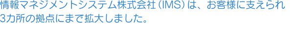 情報マネジメントシステム株式会社（IMS）は、お客様に支えられ3カ所の拠点にまで拡大しました。