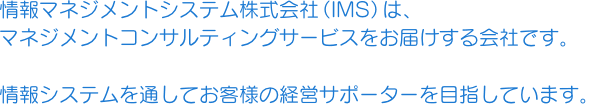 情報マネジメントシステム株式会社（IMS）は、マネジメントコンサルティングサービスをお届けする会社です。